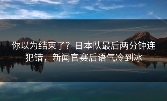你以为结束了？日本队最后两分钟连犯错，新闻官赛后语气冷到冰