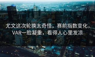 尤文这次轮换太奇怪，赛前指数变化，VAR一脸凝重，看得人心里发凉