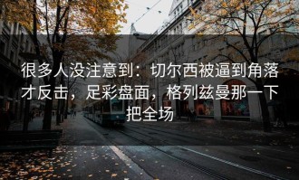 很多人没注意到：切尔西被逼到角落才反击，足彩盘面，格列兹曼那一下把全场