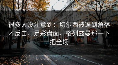很多人没注意到：切尔西被逼到角落才反击，足彩盘面，格列兹曼那一下把全场