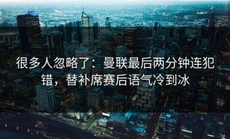 很多人忽略了：曼联最后两分钟连犯错，替补席赛后语气冷到冰