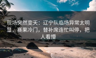 现场突然变天：辽宁队临场异常太明显，赛果冷门，替补席连忙叫停，把人看懵