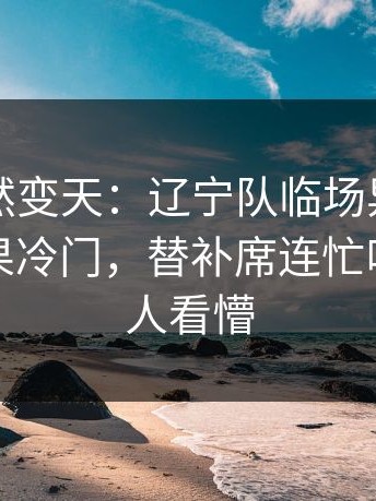 现场突然变天：辽宁队临场异常太明显，赛果冷门，替补席连忙叫停，把人看懵