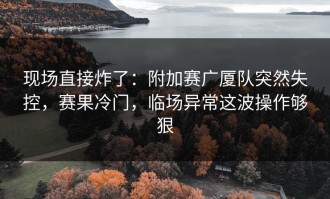 现场直接炸了：附加赛广厦队突然失控，赛果冷门，临场异常这波操作够狠