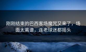 刚刚结束的巴西客场魔咒又来了，场面太离谱，连老球迷都摇头