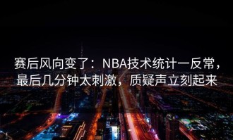 赛后风向变了：NBA技术统计一反常，最后几分钟太刺激，质疑声立刻起来