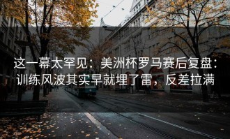 这一幕太罕见：美洲杯罗马赛后复盘：训练风波其实早就埋了雷，反差拉满