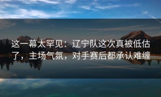这一幕太罕见：辽宁队这次真被低估了，主场气氛，对手赛后都承认难缠