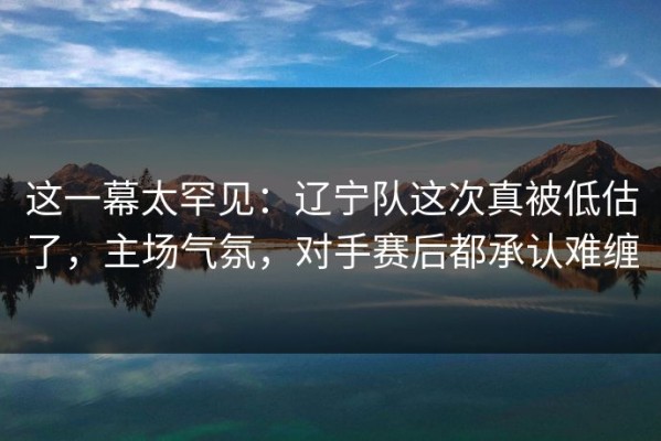 这一幕太罕见：辽宁队这次真被低估了，主场气氛，对手赛后都承认难缠
