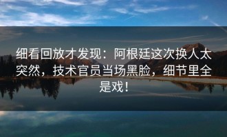 细看回放才发现：阿根廷这次换人太突然，技术官员当场黑脸，细节里全是戏！