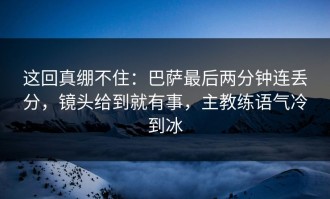 这回真绷不住：巴萨最后两分钟连丢分，镜头给到就有事，主教练语气冷到冰