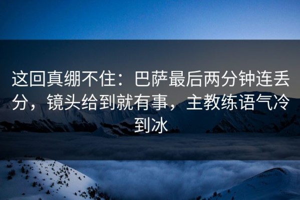 这回真绷不住：巴萨最后两分钟连丢分，镜头给到就有事，主教练语气冷到冰