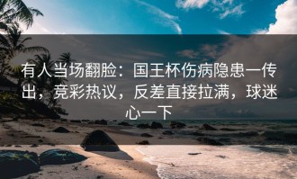 有人当场翻脸：国王杯伤病隐患一传出，竞彩热议，反差直接拉满，球迷心一下