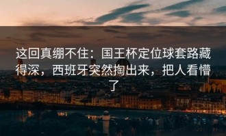 这回真绷不住：国王杯定位球套路藏得深，西班牙突然掏出来，把人看懵了