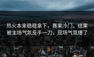 热火本来稳稳拿下，赛果冷门，结果被主场气氛反手一刀，现场气氛爆了