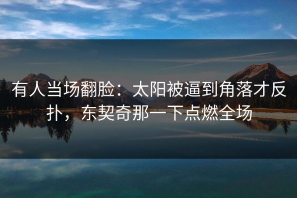 有人当场翻脸：太阳被逼到角落才反扑，东契奇那一下点燃全场