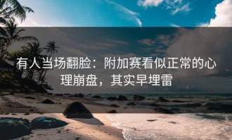有人当场翻脸：附加赛看似正常的心理崩盘，其实早埋雷