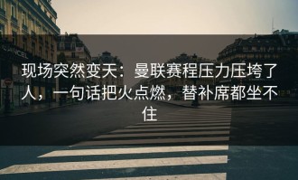 现场突然变天：曼联赛程压力压垮了人，一句话把火点燃，替补席都坐不住