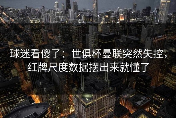 球迷看傻了：世俱杯曼联突然失控，红牌尺度数据摆出来就懂了