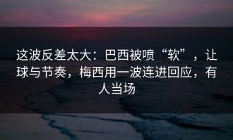 这波反差太大：巴西被喷“软”，让球与节奏，梅西用一波连进回应，有人当场
