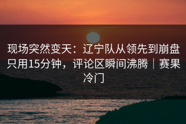 现场突然变天：辽宁队从领先到崩盘只用15分钟，评论区瞬间沸腾｜赛果冷门