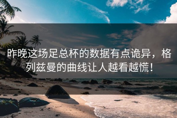 昨晚这场足总杯的数据有点诡异，格列兹曼的曲线让人越看越慌！