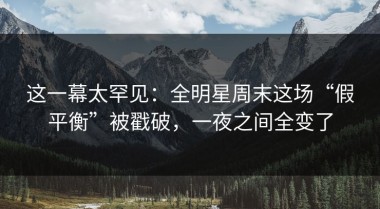 这一幕太罕见：全明星周末这场“假平衡”被戳破，一夜之间全变了