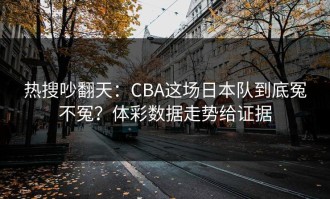 热搜吵翻天：CBA这场日本队到底冤不冤？体彩数据走势给证据