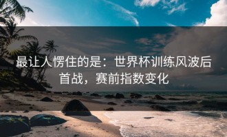 最让人愣住的是：世界杯训练风波后首战，赛前指数变化