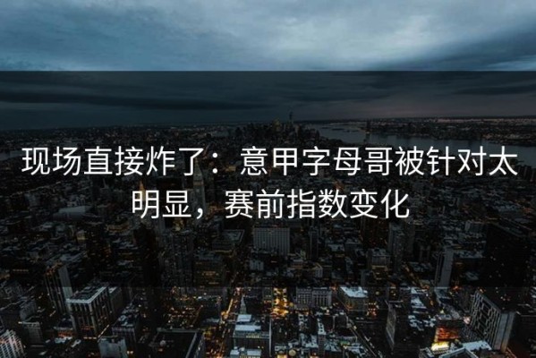 现场直接炸了：意甲字母哥被针对太明显，赛前指数变化