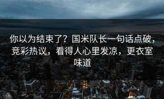 你以为结束了？国米队长一句话点破，竞彩热议，看得人心里发凉，更衣室味道