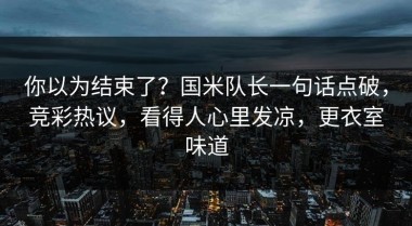 你以为结束了？国米队长一句话点破，竞彩热议，看得人心里发凉，更衣室味道