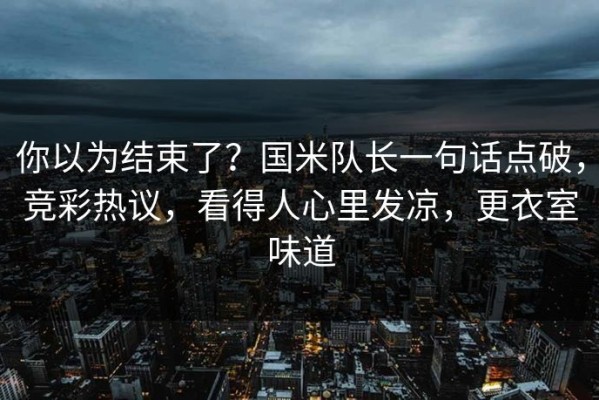 你以为结束了？国米队长一句话点破，竞彩热议，看得人心里发凉，更衣室味道