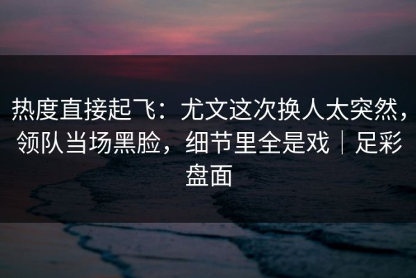 热度直接起飞：尤文这次换人太突然，领队当场黑脸，细节里全是戏｜足彩盘面