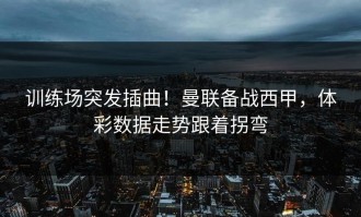训练场突发插曲！曼联备战西甲，体彩数据走势跟着拐弯