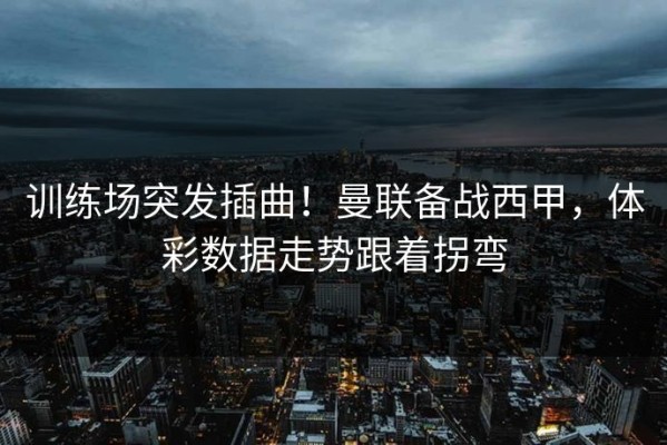训练场突发插曲！曼联备战西甲，体彩数据走势跟着拐弯