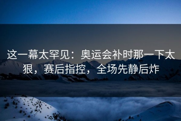 这一幕太罕见：奥运会补时那一下太狠，赛后指控，全场先静后炸