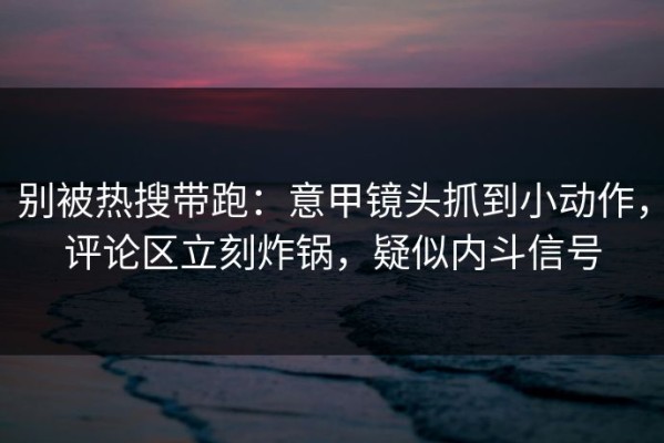 别被热搜带跑：意甲镜头抓到小动作，评论区立刻炸锅，疑似内斗信号