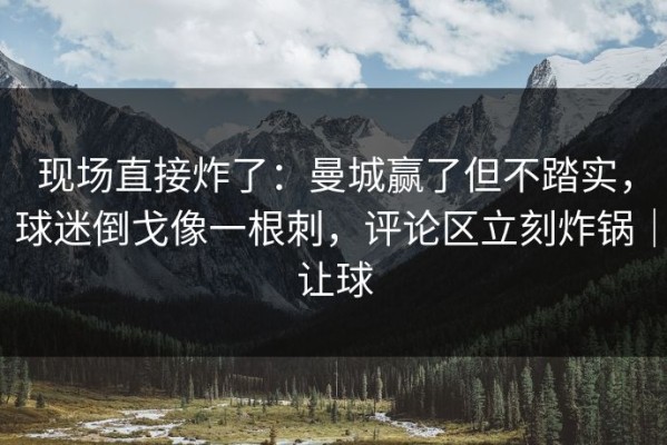 现场直接炸了：曼城赢了但不踏实，球迷倒戈像一根刺，评论区立刻炸锅｜让球