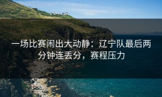 一场比赛闹出大动静：辽宁队最后两分钟连丢分，赛程压力