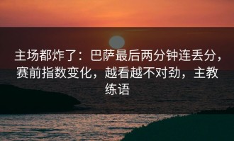 主场都炸了：巴萨最后两分钟连丢分，赛前指数变化，越看越不对劲，主教练语