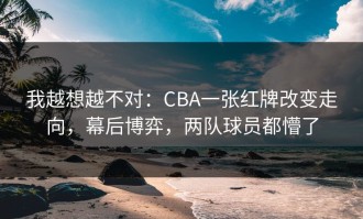 我越想越不对：CBA一张红牌改变走向，幕后博弈，两队球员都懵了