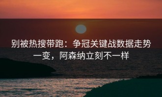 别被热搜带跑：争冠关键战数据走势一变，阿森纳立刻不一样