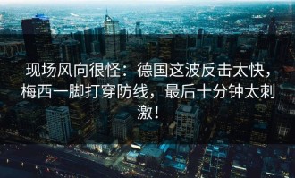 现场风向很怪：德国这波反击太快，梅西一脚打穿防线，最后十分钟太刺激！