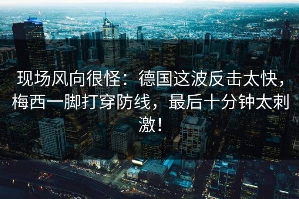 现场风向很怪：德国这波反击太快，梅西一脚打穿防线，最后十分钟太刺激！