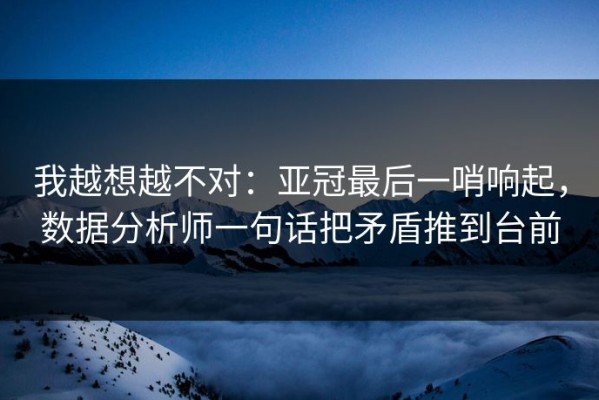 我越想越不对：亚冠最后一哨响起，数据分析师一句话把矛盾推到台前
