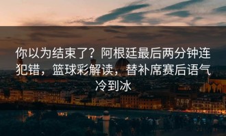 你以为结束了？阿根廷最后两分钟连犯错，篮球彩解读，替补席赛后语气冷到冰