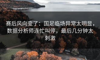 赛后风向变了：国足临场异常太明显，数据分析师连忙叫停，最后几分钟太刺激