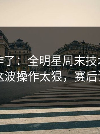 主场都炸了：全明星周末技术统计太反常，这波操作太狠，赛后讨论炸锅
