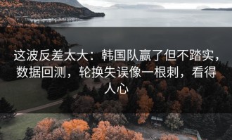 这波反差太大：韩国队赢了但不踏实，数据回测，轮换失误像一根刺，看得人心